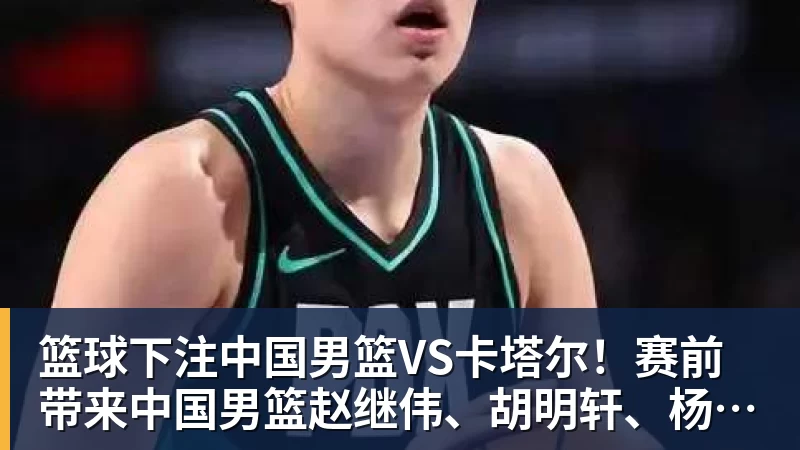 篮球下注中国男篮VS卡塔尔！赛前带来中国男篮赵继伟、胡明轩、杨瀚森、王俊杰以及卡塔尔男篮的最新消息