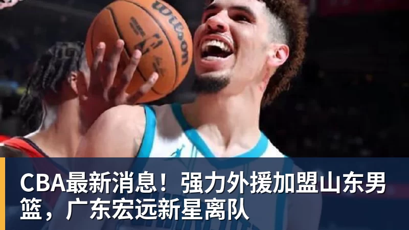 CBA最新消息！强力外援加盟山东男篮，广东宏远新星离队