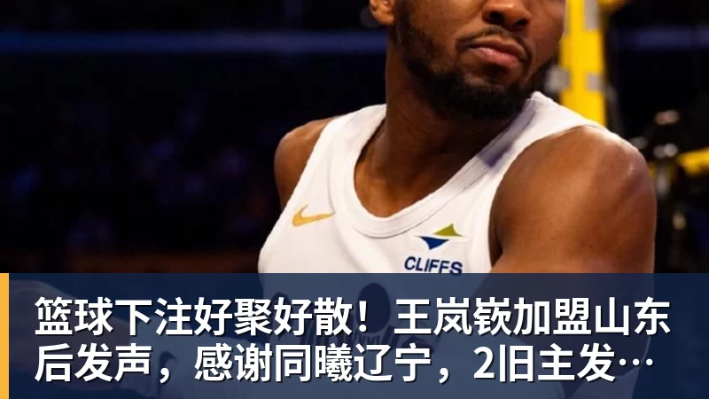 篮球下注好聚好散！王岚嵚加盟山东后发声，感谢同曦辽宁，2旧主发文送别