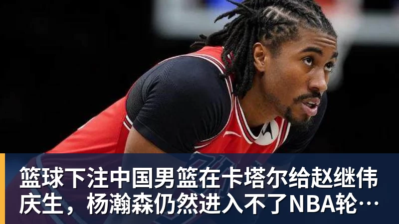 篮球下注中国男篮在卡塔尔给赵继伟庆生，杨瀚森仍然进入不了NBA轮换，付豪谈赛季目标以及自身不足