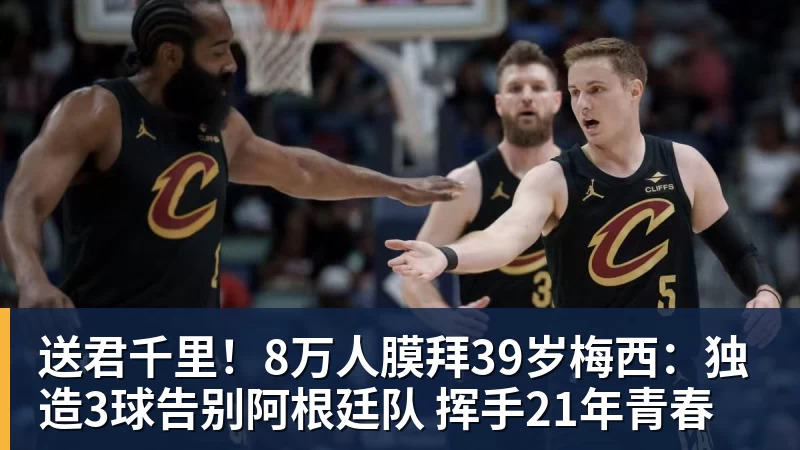 送君千里!8万人膜拜39岁梅西:独造3球告别阿根廷队 挥手21年青春