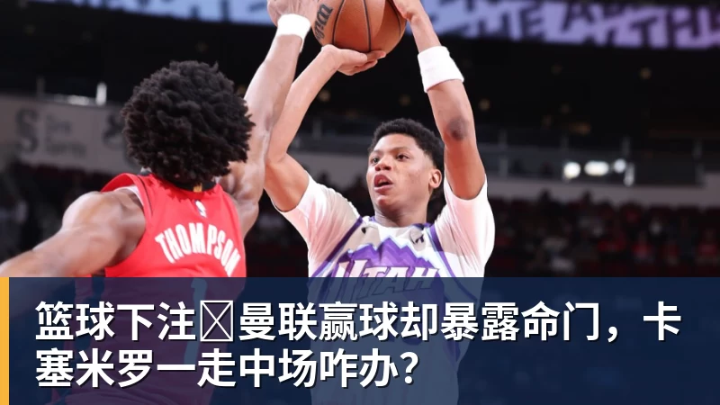 篮球下注​曼联赢球却暴露命门，卡塞米罗一走中场咋办？