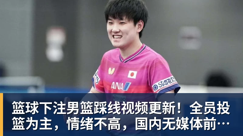 篮球下注男篮踩线视频更新！全员投篮为主，情绪不高，国内无媒体前往！