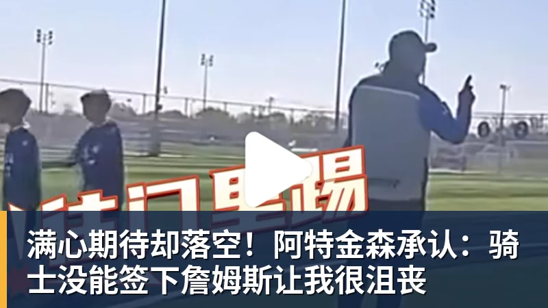 满心期待却落空！阿特金森承认：骑士没能签下詹姆斯让我很沮丧
